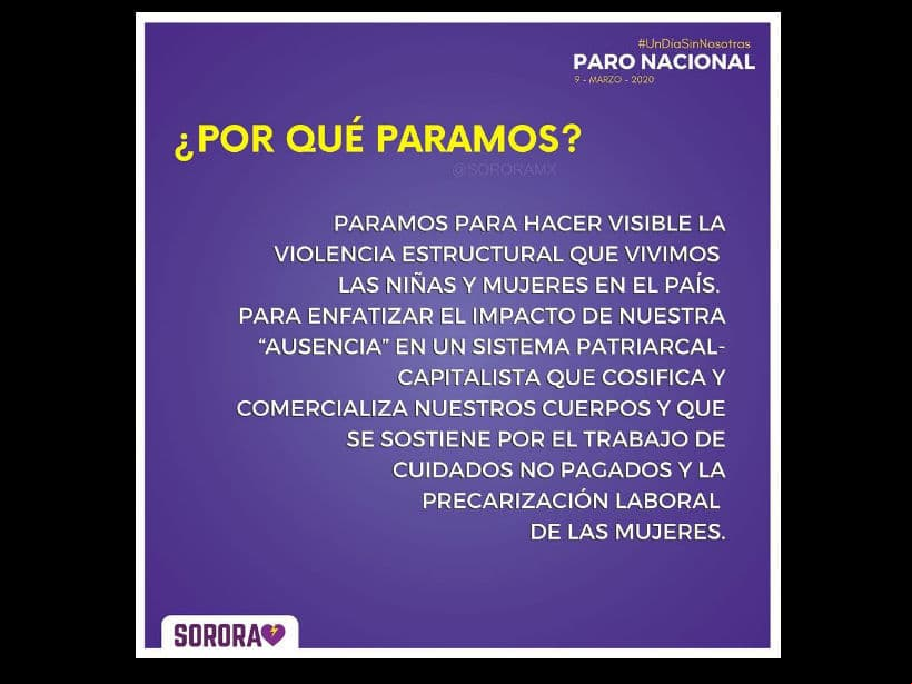 “Paramos para hacer visible la violencia estructural que vivimos la niñas y mujeres en el país. Para enfatizar el impacto de nuestra ‘ausencia’ en un sistema patriarcal-capitalista que cosifica y comercializa nuestros cuerpos y que se sostiene por el trabajo de cuidados no pagados y la precarización laboral de las mujeres”. - Sorara, colectiva feminista.